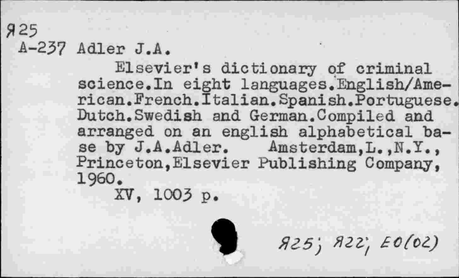 ﻿5125
A-237 Adler J.A.
Elsevier’s dictionary of criminal science.In eight languages.English/Ame-rican.French.Italian.Spanish.Portuguese Dutch.Swedish and German.Compiled and arranged on an english alphabetical base by J.A.Adler.	Amsterdam,!.,N.Y.,
Princeton,Elsevier Publishing Company, I960.
XV, 1003 p.
^5; Ml} £O(oZ)